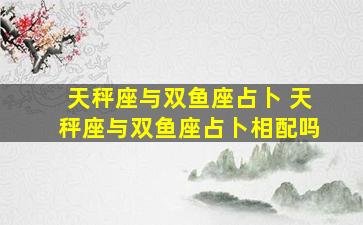 天秤座与双鱼座占卜 天秤座与双鱼座占卜相配吗